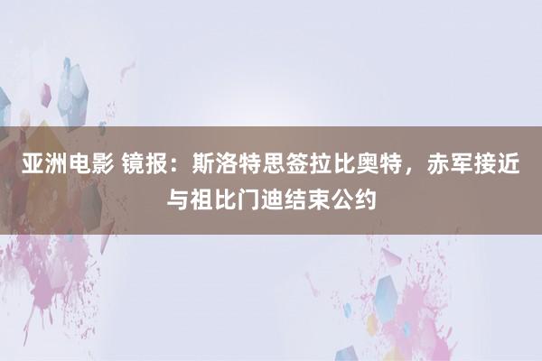 亚洲电影 镜报：斯洛特思签拉比奥特，赤军接近与祖比门迪结束公约