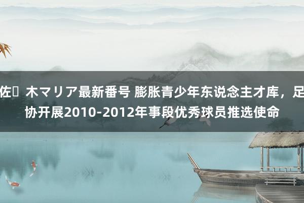 佐々木マリア最新番号 膨胀青少年东说念主才库，足协开展2010-2012年事段优秀球员推选使命