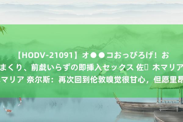 【HODV-21091】オ●●コおっぴろげ！お姉ちゃん 四六時中濡れまくり、前戯いらずの即挿入セックス 佐々木マリア 奈尔斯：再次回到伦敦嗅觉很甘心，但愿里昂本年好像干预欧冠