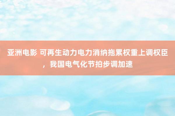 亚洲电影 可再生动力电力消纳拖累权重上调权臣，我国电气化节拍步调加速