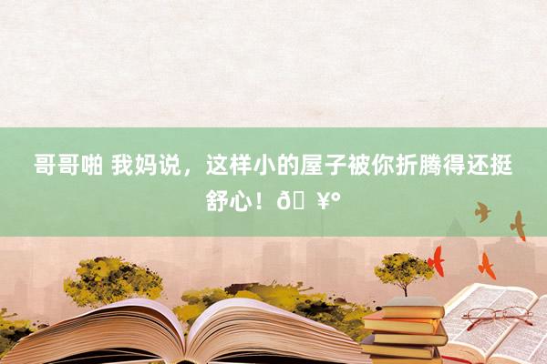 哥哥啪 我妈说，这样小的屋子被你折腾得还挺舒心！?