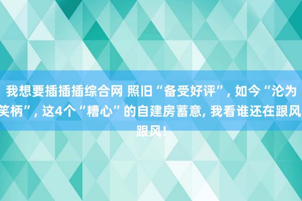 我想要插插插综合网 照旧“备受好评”， 如今“沦为笑柄”， 这4个“糟心”的自建房蓄意， 我看谁还在跟风!