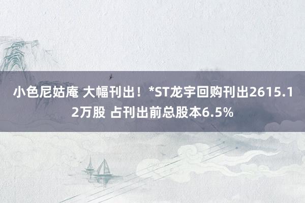 小色尼姑庵 大幅刊出！*ST龙宇回购刊出2615.12万股 占刊出前总股本6.5%