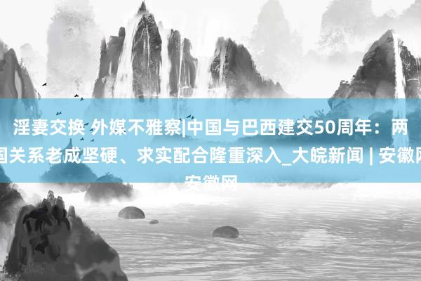 淫妻交换 外媒不雅察|中国与巴西建交50周年：两国关系老成坚硬、求实配合隆重深入_大皖新闻 | 安徽网