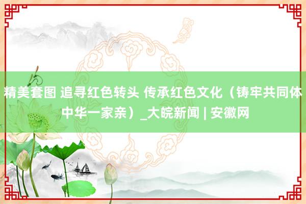 精美套图 追寻红色转头 传承红色文化（铸牢共同体 中华一家亲）_大皖新闻 | 安徽网