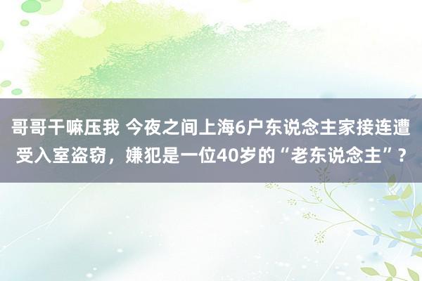 哥哥干嘛压我 今夜之间上海6户东说念主家接连遭受入室盗窃，嫌犯是一位40岁的“老东说念主”？