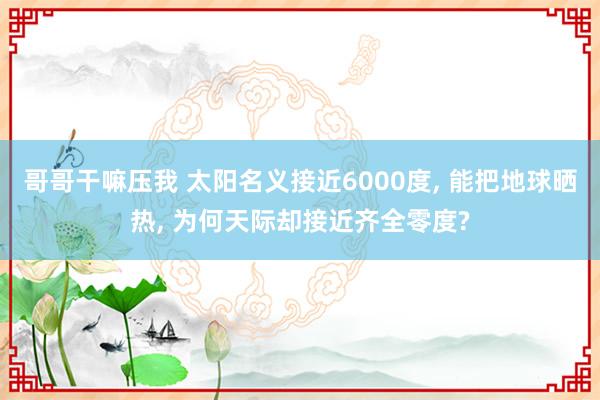 哥哥干嘛压我 太阳名义接近6000度， 能把地球晒热， 为何天际却接近齐全零度?