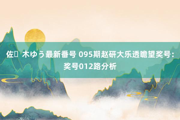 佐々木ゆう最新番号 095期赵研大乐透瞻望奖号：奖号012路分析