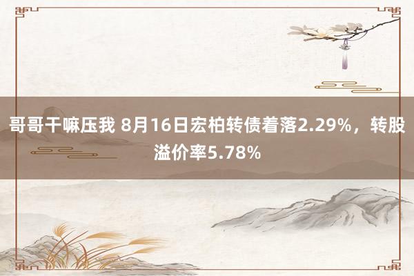 哥哥干嘛压我 8月16日宏柏转债着落2.29%，转股溢价率5.78%