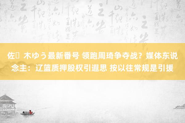 佐々木ゆう最新番号 领跑周琦争夺战？媒体东说念主：辽篮质押股权引遐思 按以往常规是引援