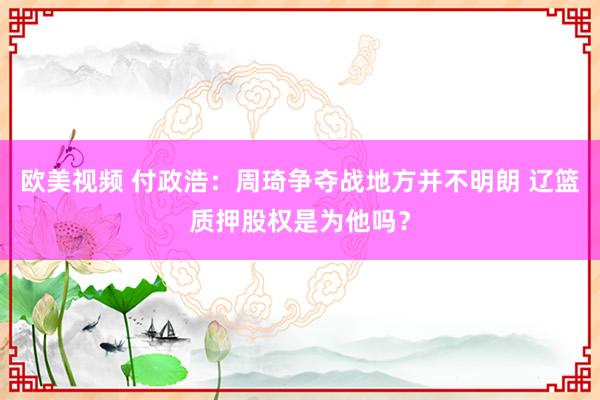 欧美视频 付政浩：周琦争夺战地方并不明朗 辽篮质押股权是为他吗？