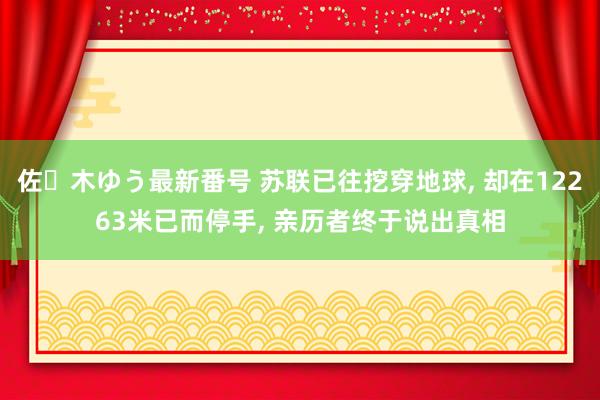 佐々木ゆう最新番号 苏联已往挖穿地球， 却在12263米已而停手， 亲历者终于说出真相