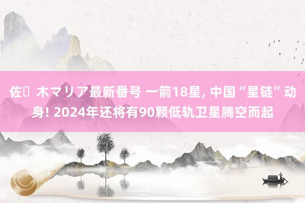 佐々木マリア最新番号 一箭18星， 中国“星链”动身! 2024年还将有90颗低轨卫星腾空而起