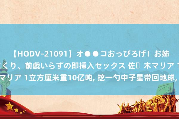 【HODV-21091】オ●●コおっぴろげ！お姉ちゃん 四六時中濡れまくり、前戯いらずの即挿入セックス 佐々木マリア 1立方厘米重10亿吨， 挖一勺中子星带回地球， 放肆会若何样?