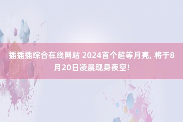 插插插综合在线网站 2024首个超等月亮， 将于8月20日凌晨现身夜空!