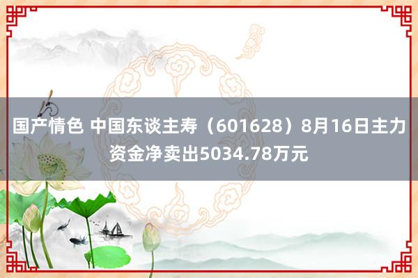 国产情色 中国东谈主寿（601628）8月16日主力资金净卖出5034.78万元