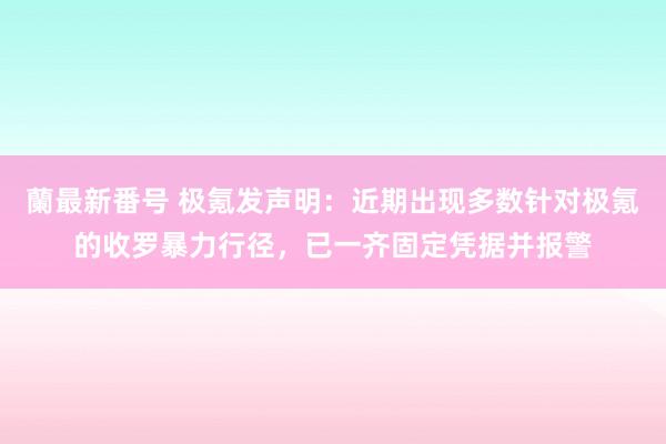 蘭最新番号 极氪发声明：近期出现多数针对极氪的收罗暴力行径，已一齐固定凭据并报警