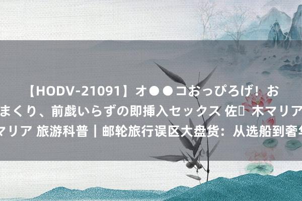 【HODV-21091】オ●●コおっぴろげ！お姉ちゃん 四六時中濡れまくり、前戯いらずの即挿入セックス 佐々木マリア 旅游科普｜邮轮旅行误区大盘货：从选船到奢华，你“中”了几个？