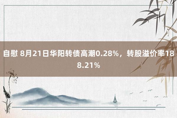 自慰 8月21日华阳转债高潮0.28%，转股溢价率188.21%