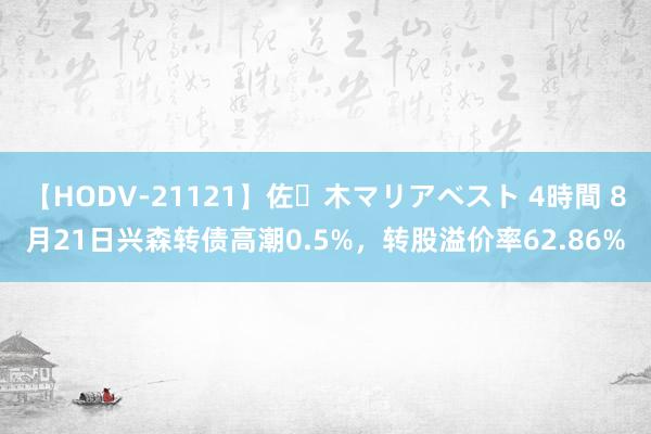 【HODV-21121】佐々木マリアベスト 4時間 8月21日兴森转债高潮0.5%，转股溢价率62.86%