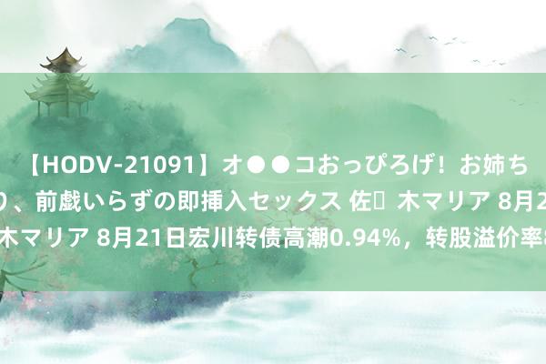 【HODV-21091】オ●●コおっぴろげ！お姉ちゃん 四六時中濡れまくり、前戯いらずの即挿入セックス 佐々木マリア 8月21日宏川转债高潮0.94%，转股溢价率86.31%