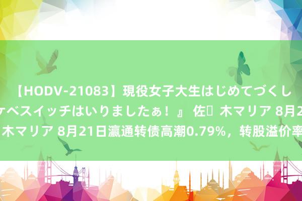 【HODV-21083】現役女子大生はじめてづくしのセックス 『私のドスケベスイッチはいりましたぁ！』 佐々木マリア 8月21日瀛通转债高潮0.79%，转股溢价率8.28%