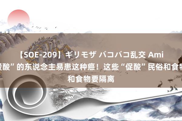 【SOE-209】ギリモザ バコバコ乱交 Ami 常常“嗳酸”的东说念主易患这种癌！这些“促酸”民俗和食物要隔离