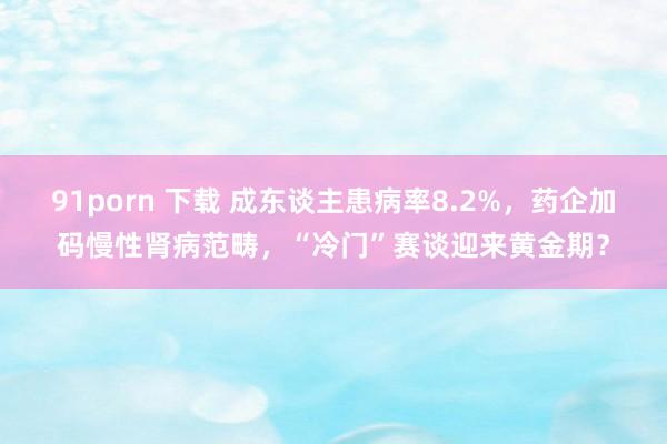 91porn 下载 成东谈主患病率8.2%，药企加码慢性肾病范畴，“冷门”赛谈迎来黄金期？