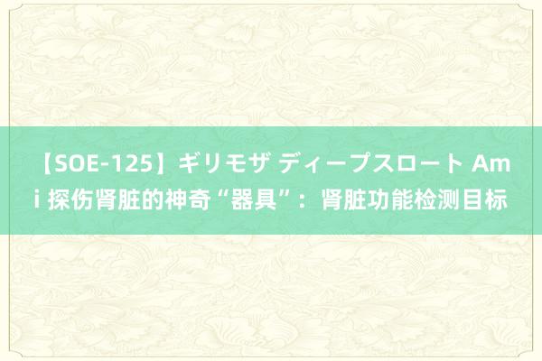 【SOE-125】ギリモザ ディープスロート Ami 探伤肾脏的神奇“器具”：肾脏功能检测目标