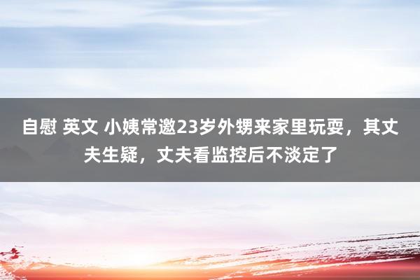 自慰 英文 小姨常邀23岁外甥来家里玩耍，其丈夫生疑，丈夫看监控后不淡定了