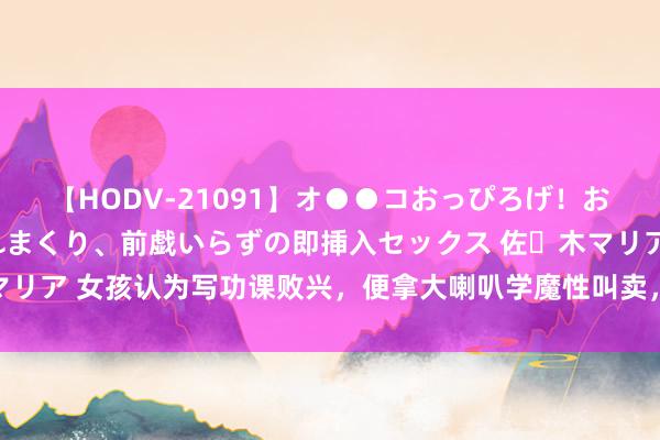 【HODV-21091】オ●●コおっぴろげ！お姉ちゃん 四六時中濡れまくり、前戯いらずの即挿入セックス 佐々木マリア 女孩认为写功课败兴，便拿大喇叭学魔性叫卖，网友：卖货天才啊！