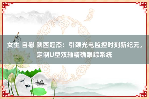 女生 自慰 陕西冠杰：引颈光电监控时刻新纪元，定制U型双轴精确跟踪系统