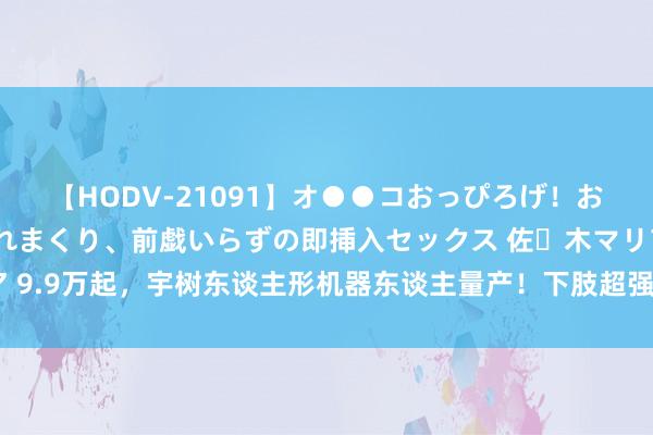 【HODV-21091】オ●●コおっぴろげ！お姉ちゃん 四六時中濡れまくり、前戯いらずの即挿入セックス 佐々木マリア 9.9万起，宇树东谈主形机器东谈主量产！下肢超强，英伟达科学家：念念要