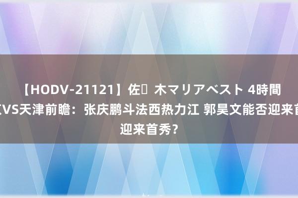 【HODV-21121】佐々木マリアベスト 4時間 南京VS天津前瞻：张庆鹏斗法西热力江 郭昊文能否迎来首秀？