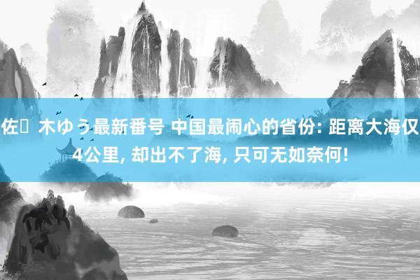 佐々木ゆう最新番号 中国最闹心的省份: 距离大海仅4公里， 却出不了海， 只可无如奈何!