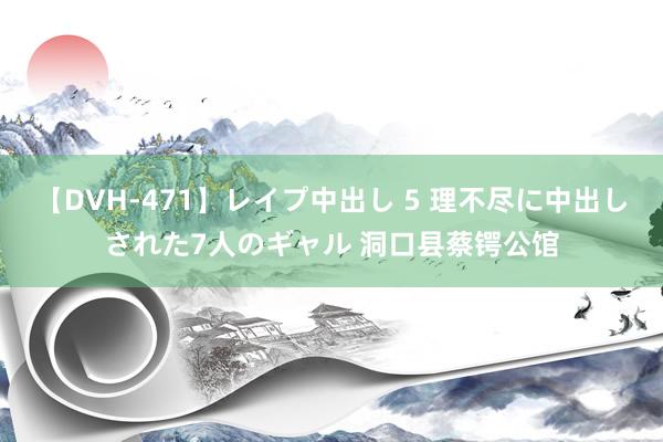 【DVH-471】レイプ中出し 5 理不尽に中出しされた7人のギャル 洞口县蔡锷公馆