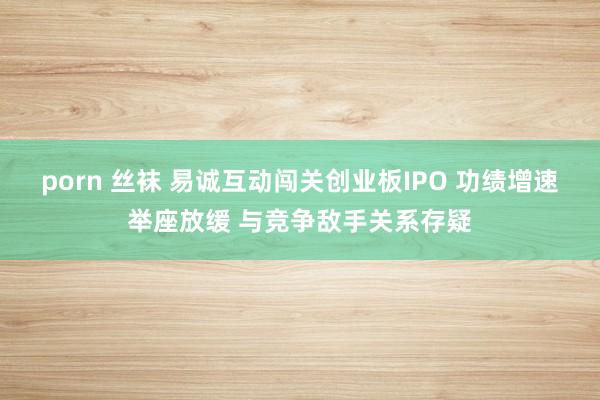 porn 丝袜 易诚互动闯关创业板IPO 功绩增速举座放缓 与竞争敌手关系存疑