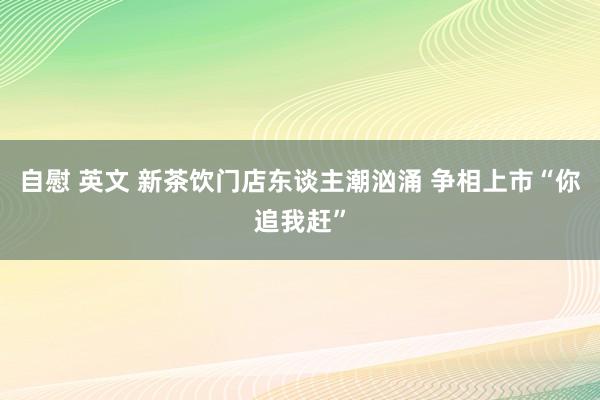 自慰 英文 新茶饮门店东谈主潮汹涌 争相上市“你追我赶”