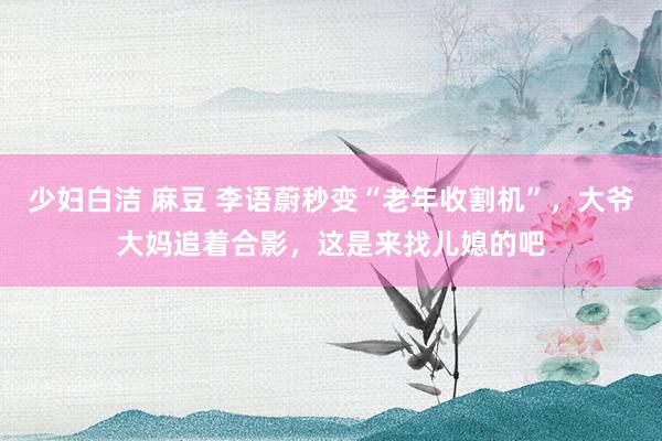 少妇白洁 麻豆 李语蔚秒变“老年收割机”，大爷大妈追着合影，这是来找儿媳的吧