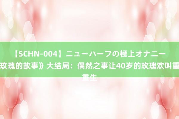 【SCHN-004】ニューハーフの極上オナニー 《玫瑰的故事》大结局：偶然之事让40岁的玫瑰欢叫重生