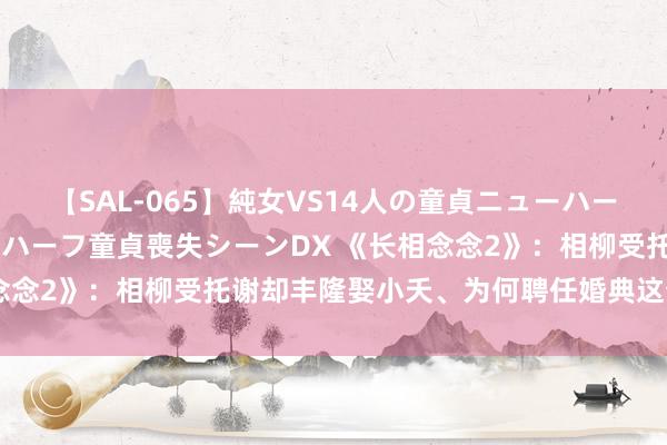 【SAL-065】純女VS14人の童貞ニューハーフ 二度と見れないニューハーフ童貞喪失シーンDX 《长相念念2》：相柳受托谢却丰隆娶小夭、为何聘任婚典这个时辰点