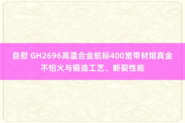 自慰 GH2696高温合金航标400宽带材熔真金不怕火与锻造工艺、断裂性能