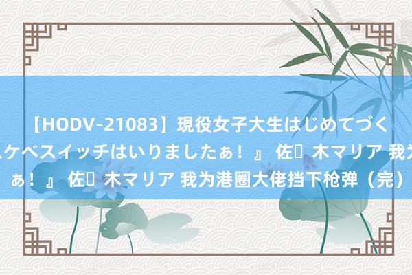 【HODV-21083】現役女子大生はじめてづくしのセックス 『私のドスケベスイッチはいりましたぁ！』 佐々木マリア 我为港圈大佬挡下枪弹（完）