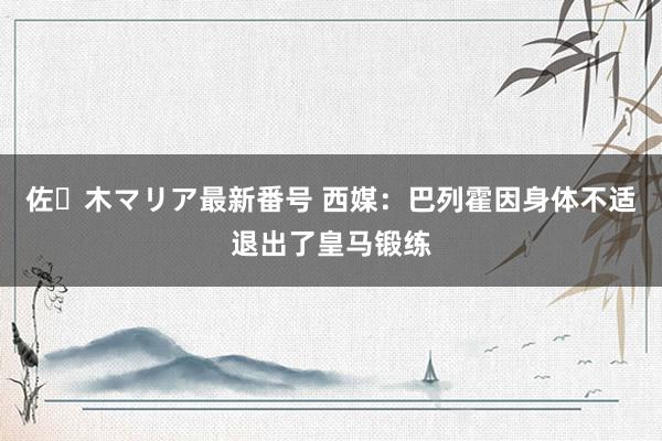 佐々木マリア最新番号 西媒：巴列霍因身体不适退出了皇马锻练