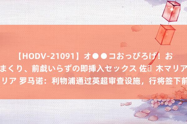 【HODV-21091】オ●●コおっぴろげ！お姉ちゃん 四六時中濡れまくり、前戯いらずの即挿入セックス 佐々木マリア 罗马诺：利物浦通过英超审查设施，行将签下前切尔西边锋恩古莫哈