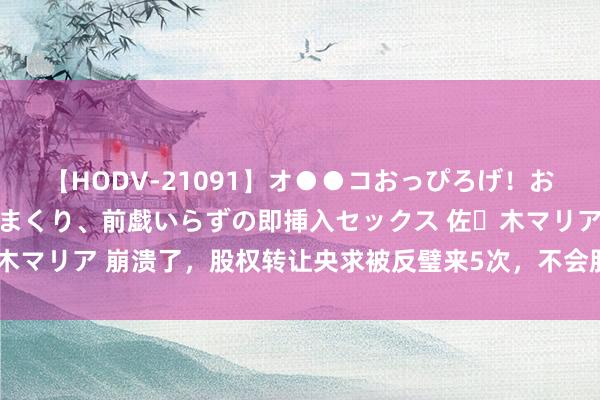 【HODV-21091】オ●●コおっぴろげ！お姉ちゃん 四六時中濡れまくり、前戯いらずの即挿入セックス 佐々木マリア 崩溃了，股权转让央求被反璧来5次，不会股权转让的看过来