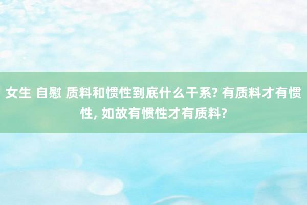 女生 自慰 质料和惯性到底什么干系? 有质料才有惯性， 如故有惯性才有质料?