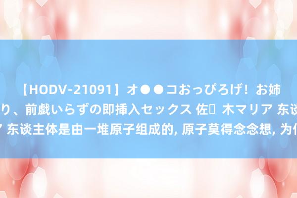 【HODV-21091】オ●●コおっぴろげ！お姉ちゃん 四六時中濡れまくり、前戯いらずの即挿入セックス 佐々木マリア 东谈主体是由一堆原子组成的， 原子莫得念念想， 为何东谈主类有念念想?