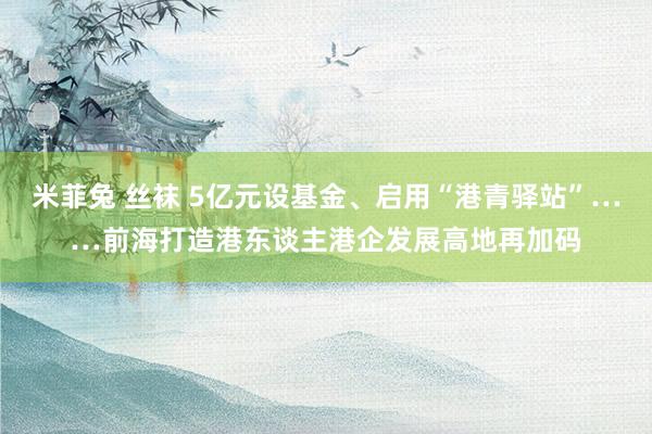 米菲兔 丝袜 5亿元设基金、启用“港青驿站”……前海打造港东谈主港企发展高地再加码