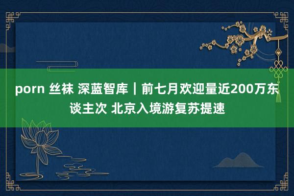 porn 丝袜 深蓝智库｜前七月欢迎量近200万东谈主次 北京入境游复苏提速